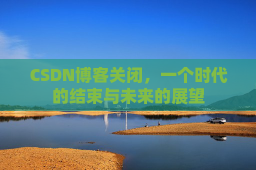 CSDN博客关闭，一个时代的结束与未来的展望